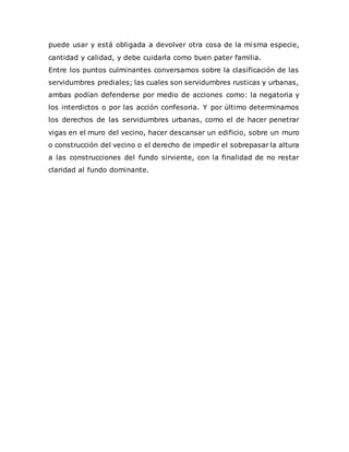 puede usar y está obligada a devolver otra cosa de la misma especie,
cantidad y calidad, y debe cuidarla como buen pater familia.
Entre los puntos culminantes conversamos sobre la clasificación de las
servidumbres prediales; las cuales son servidumbres rusticas y urbanas,
ambas podían defenderse por medio de acciones como: la negatoria y
los interdictos o por las acción confesoria. Y por último determinamos
los derechos de las servidumbres urbanas, como el de hacer penetrar
vigas en el muro del vecino, hacer descansar un edificio, sobre un muro
o construcción del vecino o el derecho de impedir el sobrepasar la altura
a las construcciones del fundo sirviente, con la finalidad de no restar
claridad al fundo dominante.
 
