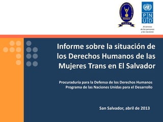Informe sobre la situación de 
los Derechos Humanos de las 
Mujeres Trans en El Salvador 
Procuraduría para la Defensa de los Derechos Humanos 
Programa de las Naciones Unidas para el Desarrollo 
San Salvador, abril de 2013 
 
