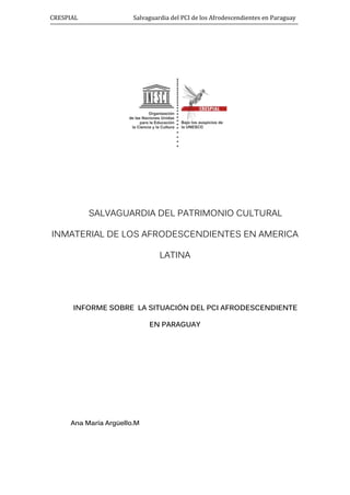 CRESPIAL Salvaguardia del PCI de los Afrodescendientes en Paraguay
SALVAGUARDIA DEL PATRIMONIO CULTURAL
INMATERIAL DE LOS AFRODESCENDIENTES EN AMERICA
LATINA
INFORME SOBRE LA SITUACIÓN DEL PCI AFRODESCENDIENTE
EN PARAGUAY
Ana María Argüello.M
 