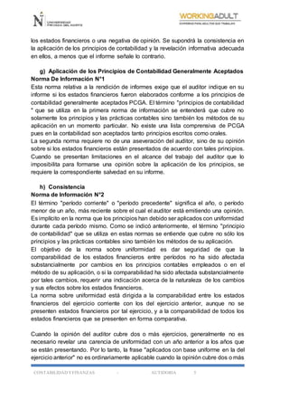 CONTABILIDAD YFINANZAS - AUTIDORIA 5
los estados financieros o una negativa de opinión. Se supondrá la consistencia en
la aplicación de los principios de contabilidad y la revelación informativa adecuada
en ellos, a menos que el informe señale lo contrario.
g) Aplicación de los Principios de Contabilidad Generalmente Aceptados
Norma De Información N°1
Esta norma relativa a la rendición de informes exige que el auditor indique en su
informe si los estados financieros fueron elaborados conforme a los principios de
contabilidad generalmente aceptados PCGA. El término "principios de contabilidad
" que se utiliza en la primera norma de información se entenderá que cubre no
solamente los principios y las prácticas contables sino también los métodos de su
aplicación en un momento particular. No existe una lista comprensiva de PCGA
pues en la contabilidad son aceptados tanto principios escritos como orales.
La segunda norma requiere no de una aseveración del auditor, sino de su opinión
sobre si los estados financieros están presentados de acuerdo con tales principios.
Cuando se presentan limitaciones en el alcance del trabajo del auditor que lo
imposibilita para formarse una opinión sobre la aplicación de los principios, se
requiere la correspondiente salvedad en su informe.
h) Consistencia
Norma de Información N°2
El término "período corriente" o "período precedente" significa el año, o período
menor de un año, más reciente sobre el cual el auditor está emitiendo una opinión.
Es implícito en la norma que los principios han debido ser aplicados con uniformidad
durante cada período mismo. Como se indicó anteriormente, el término "principio
de contabilidad" que se utiliza en estas normas se entiende que cubre no sólo los
principios y las prácticas contables sino también los métodos de su aplicación.
El objetivo de la norma sobre uniformidad es dar seguridad de que la
comparabilidad de los estados financieros entre períodos no ha sido afectada
substancialmente por cambios en los principios contables empleados o en el
método de su aplicación, o si la comparabilidad ha sido afectada substancialmente
por tales cambios, requerir una indicación acerca de la naturaleza de los cambios
y sus efectos sobre los estados financieros.
La norma sobre uniformidad está dirigida a la comparabilidad entre los estados
financieros del ejercicio corriente con los del ejercicio anterior, aunque no se
presenten estados financieros por tal ejercicio, y a la comparabilidad de todos los
estados financieros que se presenten en forma comparativa.
Cuando la opinión del auditor cubre dos o más ejercicios, generalmente no es
necesario revelar una carencia de uniformidad con un año anterior a los años que
se están presentando. Por lo tanto, la frase "aplicados con base uniforme en la del
ejercicio anterior" no es ordinariamente aplicable cuando la opinión cubre dos o más
 