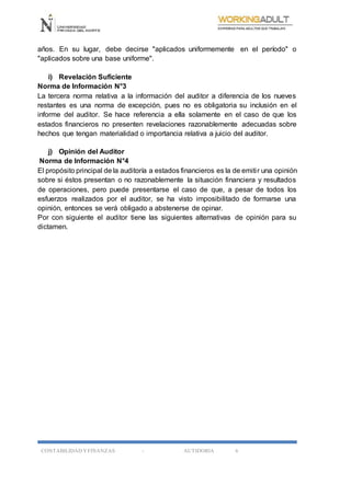 CONTABILIDAD YFINANZAS - AUTIDORIA 6
años. En su lugar, debe decirse "aplicados uniformemente en el período" o
"aplicados sobre una base uniforme".
i) Revelación Suficiente
Norma de Información N°3
La tercera norma relativa a la información del auditor a diferencia de los nueves
restantes es una norma de excepción, pues no es obligatoria su inclusión en el
informe del auditor. Se hace referencia a ella solamente en el caso de que los
estados financieros no presenten revelaciones razonablemente adecuadas sobre
hechos que tengan materialidad o importancia relativa a juicio del auditor.
j) Opinión del Auditor
Norma de Información N°4
El propósito principal de la auditoría a estados financieros es la de emitir una opinión
sobre si éstos presentan o no razonablemente la situación financiera y resultados
de operaciones, pero puede presentarse el caso de que, a pesar de todos los
esfuerzos realizados por el auditor, se ha visto imposibilitado de formarse una
opinión, entonces se verá obligado a abstenerse de opinar.
Por con siguiente el auditor tiene las siguientes alternativas de opinión para su
dictamen.
 