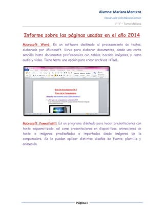 Alumna: MarianaMontero
Escuelade CicloBásicoComún
1° “J” – TurnoMañana
Página1
Informe sobre las páginas usadas en el año 2014
Microsoft Word: Es un software destinado al procesamiento de textos,
elaborado por Microsoft. Sirve para elaborar documentos, desde una carta
sencilla hasta documentos profesionales con tablas, bordes, imágenes, y hasta
audio y video. Tiene hasta una opción para crear archivos HTML.
Microsoft PowerPoint: Es un programa diseñado para hacer presentaciones con
texto esquematizado, así como presentaciones en diapositivas, animaciones de
texto e imágenes prediseñadas o importadas desde imágenes de la
computadora. Se le pueden aplicar distintos diseños de fuente, plantilla y
animación.
 