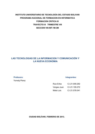 INSTITUTO UNIVERSITARIO DE TECNOLOGÍA DEL ESTADO BOLIVAR
       PROGRAMA NACIONAL DE FORMACION EN INFORMATICA
                      FORMACION CRITICA III
                   TRAYECTO III TRIMESTRE VIII
                      SECCION VIII-INF-1M-3M




LAS TECNOLOGIAS DE LA INFORMACION Y COMUNICACIÓN Y
                LA NUEVA ECONOMIA




 Profesora:                                         Integrantes:
 Yomely Perez
                                      Ruiz Erika      C.I.21.009.282
                                      Vargas Juan     C.I.21.109.272
                                      Mata Luis       C.I.21.578.041




                CIUDAD BOLÍVAR, FEBRERO DE 2013.
 