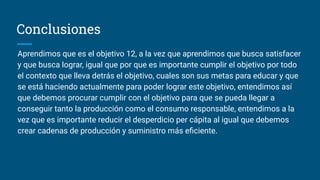 Conclusiones
Aprendimos que es el objetivo 12, a la vez que aprendimos que busca satisfacer
y que busca lograr, igual que por que es importante cumplir el objetivo por todo
el contexto que lleva detrás el objetivo, cuales son sus metas para educar y que
se está haciendo actualmente para poder lograr este objetivo, entendimos así
que debemos procurar cumplir con el objetivo para que se pueda llegar a
conseguir tanto la producción como el consumo responsable, entendimos a la
vez que es importante reducir el desperdicio per cápita al igual que debemos
crear cadenas de producción y suministro más eﬁciente.
 
