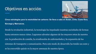 Objetivos en acción
Cinco estrategias para la neutralidad de carbono: Se lleva a cabo en Bután, Chile, Costa Rica,
Noruega y Marruecos.
Desde la revolución industrial, la tecnología ha impulsado nuestras sociedades de formas
hasta entonces nunca vistas. Logramos afrontar algunos de los mayores retos de nuestra
era: la producción de comida, la erradicación de enfermedades y la expansión de los
sistemas de transporte y comunicación. Pero este modo de desarrollo ha tenido un coste y
se ha convertido quizás en la mayor amenaza de nuestra época.
 