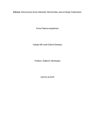 Informe: Descricipción de las diferentes Herramientas para el trabajo Colaborativo
Enma Palacios Agualimpia
Colegio SIH sede Calimio Desepaz
Profesor: Guillermo Mondragón
Abril 23 de 2016
 