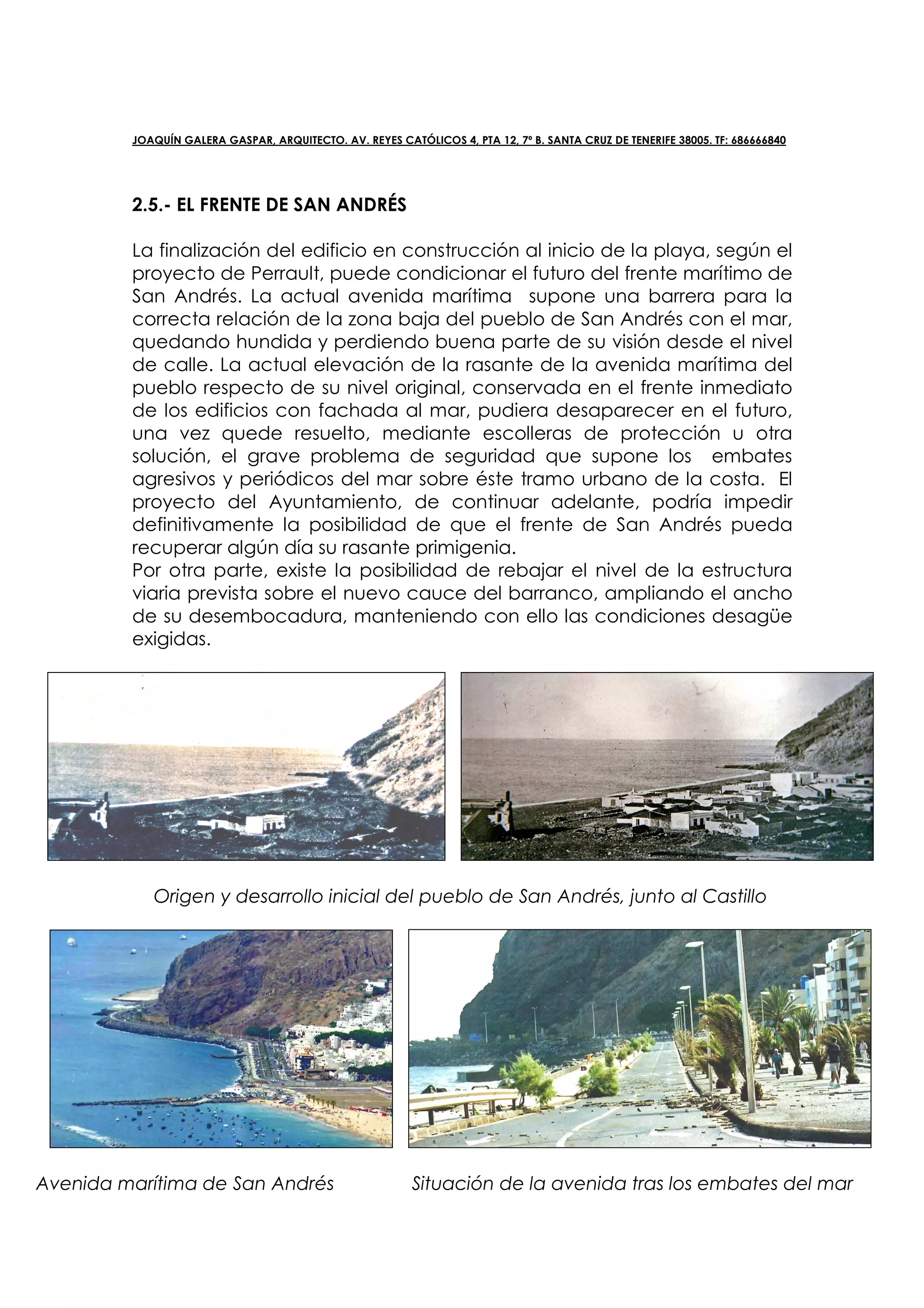 JOAQUÍN GALERA GASPAR, ARQUITECTO. AV. REYES CATÓLICOS 4, PTA 12, 7º B. SANTA CRUZ DE TENERIFE 38005. TF: 686666840




         2.5.- EL FRENTE DE SAN ANDRÉS

         La finalización del edificio en construcción al inicio de la playa, según el
         proyecto de Perrault, puede condicionar el futuro del frente marítimo de
         San Andrés. La actual avenida marítima supone una barrera para la
         correcta relación de la zona baja del pueblo de San Andrés con el mar,
         quedando hundida y perdiendo buena parte de su visión desde el nivel
         de calle. La actual elevación de la rasante de la avenida marítima del
         pueblo respecto de su nivel original, conservada en el frente inmediato
         de los edificios con fachada al mar, pudiera desaparecer en el futuro,
         una vez quede resuelto, mediante escolleras de protección u otra
         solución, el grave problema de seguridad que supone los embates
         agresivos y periódicos del mar sobre éste tramo urbano de la costa. El
         proyecto del Ayuntamiento, de continuar adelante, podría impedir
         definitivamente la posibilidad de que el frente de San Andrés pueda
         recuperar algún día su rasante primigenia.
         Por otra parte, existe la posibilidad de rebajar el nivel de la estructura
         viaria prevista sobre el nuevo cauce del barranco, ampliando el ancho
         de su desembocadura, manteniendo con ello las condiciones desagüe
         exigidas.




            Origen y desarrollo inicial del pueblo de San Andrés, junto al Castillo




Avenida marítima de San Andrés                            Situación de la avenida tras los embates del mar
 