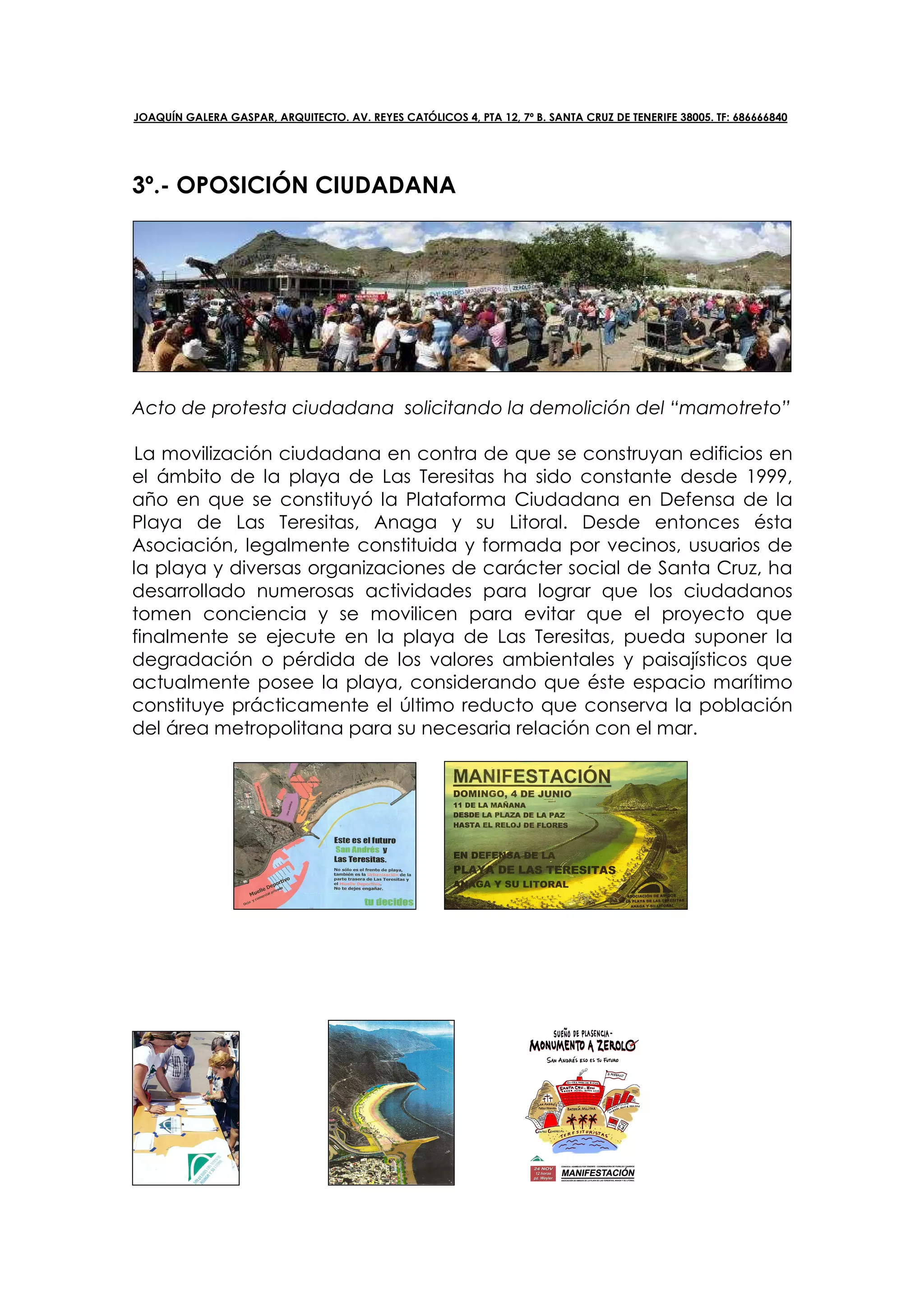 JOAQUÍN GALERA GASPAR, ARQUITECTO. AV. REYES CATÓLICOS 4, PTA 12, 7º B. SANTA CRUZ DE TENERIFE 38005. TF: 686666840




3º.- OPOSICIÓN CIUDADANA




Acto de protesta ciudadana solicitando la demolición del “mamotreto”

La movilización ciudadana en contra de que se construyan edificios en
el ámbito de la playa de Las Teresitas ha sido constante desde 1999,
año en que se constituyó la Plataforma Ciudadana en Defensa de la
Playa de Las Teresitas, Anaga y su Litoral. Desde entonces ésta
Asociación, legalmente constituida y formada por vecinos, usuarios de
la playa y diversas organizaciones de carácter social de Santa Cruz, ha
desarrollado numerosas actividades para lograr que los ciudadanos
tomen conciencia y se movilicen para evitar que el proyecto que
finalmente se ejecute en la playa de Las Teresitas, pueda suponer la
degradación o pérdida de los valores ambientales y paisajísticos que
actualmente posee la playa, considerando que éste espacio marítimo
constituye prácticamente el último reducto que conserva la población
del área metropolitana para su necesaria relación con el mar.
 
