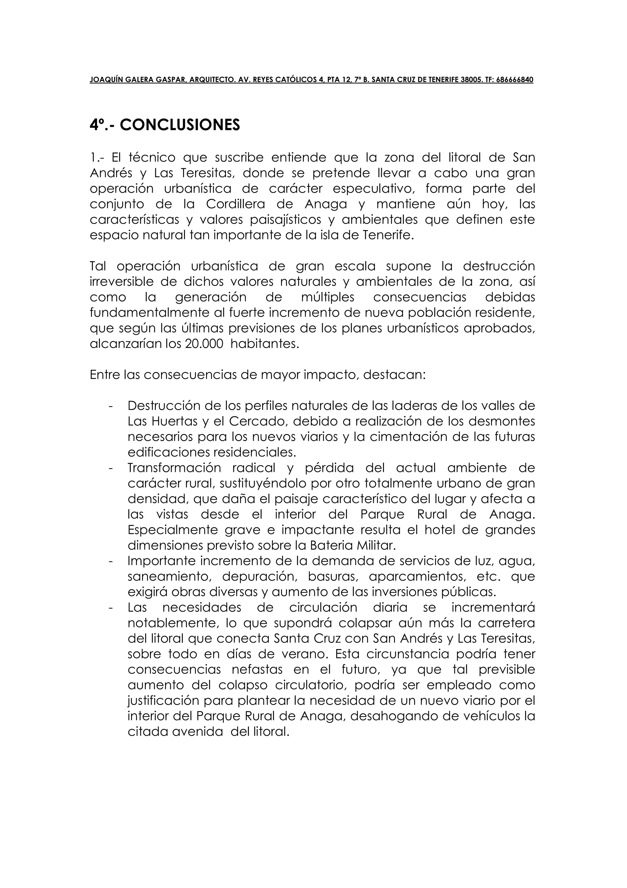 JOAQUÍN GALERA GASPAR, ARQUITECTO. AV. REYES CATÓLICOS 4, PTA 12, 7º B. SANTA CRUZ DE TENERIFE 38005. TF: 686666840




4º.- CONCLUSIONES
1.- El técnico que suscribe entiende que la zona del litoral de San
Andrés y Las Teresitas, donde se pretende llevar a cabo una gran
operación urbanística de carácter especulativo, forma parte del
conjunto de la Cordillera de Anaga y mantiene aún hoy, las
características y valores paisajísticos y ambientales que definen este
espacio natural tan importante de la isla de Tenerife.

Tal operación urbanística de gran escala supone la destrucción
irreversible de dichos valores naturales y ambientales de la zona, así
como la generación de múltiples consecuencias debidas
fundamentalmente al fuerte incremento de nueva población residente,
que según las últimas previsiones de los planes urbanísticos aprobados,
alcanzarían los 20.000 habitantes.

Entre las consecuencias de mayor impacto, destacan:

    -    Destrucción de los perfiles naturales de las laderas de los valles de
         Las Huertas y el Cercado, debido a realización de los desmontes
         necesarios para los nuevos viarios y la cimentación de las futuras
         edificaciones residenciales.
    -    Transformación radical y pérdida del actual ambiente de
         carácter rural, sustituyéndolo por otro totalmente urbano de gran
         densidad, que daña el paisaje característico del lugar y afecta a
         las vistas desde el interior del Parque Rural de Anaga.
         Especialmente grave e impactante resulta el hotel de grandes
         dimensiones previsto sobre la Bateria Militar.
    -    Importante incremento de la demanda de servicios de luz, agua,
         saneamiento, depuración, basuras, aparcamientos, etc. que
         exigirá obras diversas y aumento de las inversiones públicas.
    -    Las necesidades de circulación diaria se incrementará
         notablemente, lo que supondrá colapsar aún más la carretera
         del litoral que conecta Santa Cruz con San Andrés y Las Teresitas,
         sobre todo en días de verano. Esta circunstancia podría tener
         consecuencias nefastas en el futuro, ya que tal previsible
         aumento del colapso circulatorio, podría ser empleado como
         justificación para plantear la necesidad de un nuevo viario por el
         interior del Parque Rural de Anaga, desahogando de vehículos la
         citada avenida del litoral.
 
