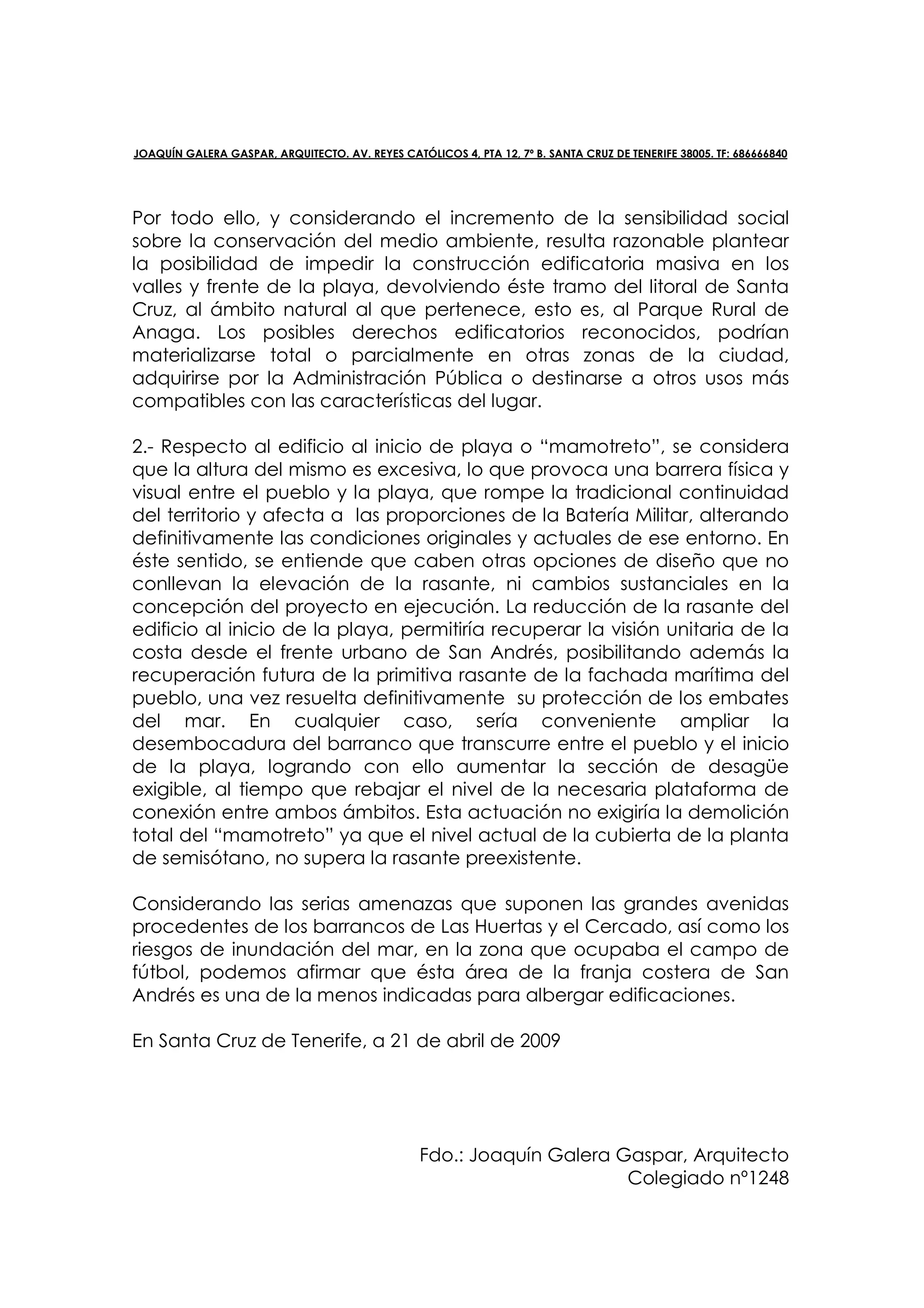 JOAQUÍN GALERA GASPAR, ARQUITECTO. AV. REYES CATÓLICOS 4, PTA 12, 7º B. SANTA CRUZ DE TENERIFE 38005. TF: 686666840




Por todo ello, y considerando el incremento de la sensibilidad social
sobre la conservación del medio ambiente, resulta razonable plantear
la posibilidad de impedir la construcción edificatoria masiva en los
valles y frente de la playa, devolviendo éste tramo del litoral de Santa
Cruz, al ámbito natural al que pertenece, esto es, al Parque Rural de
Anaga. Los posibles derechos edificatorios reconocidos, podrían
materializarse total o parcialmente en otras zonas de la ciudad,
adquirirse por la Administración Pública o destinarse a otros usos más
compatibles con las características del lugar.

2.- Respecto al edificio al inicio de playa o “mamotreto”, se considera
que la altura del mismo es excesiva, lo que provoca una barrera física y
visual entre el pueblo y la playa, que rompe la tradicional continuidad
del territorio y afecta a las proporciones de la Batería Militar, alterando
definitivamente las condiciones originales y actuales de ese entorno. En
éste sentido, se entiende que caben otras opciones de diseño que no
conllevan la elevación de la rasante, ni cambios sustanciales en la
concepción del proyecto en ejecución. La reducción de la rasante del
edificio al inicio de la playa, permitiría recuperar la visión unitaria de la
costa desde el frente urbano de San Andrés, posibilitando además la
recuperación futura de la primitiva rasante de la fachada marítima del
pueblo, una vez resuelta definitivamente su protección de los embates
del mar. En cualquier caso, sería conveniente ampliar la
desembocadura del barranco que transcurre entre el pueblo y el inicio
de la playa, logrando con ello aumentar la sección de desagüe
exigible, al tiempo que rebajar el nivel de la necesaria plataforma de
conexión entre ambos ámbitos. Esta actuación no exigiría la demolición
total del “mamotreto” ya que el nivel actual de la cubierta de la planta
de semisótano, no supera la rasante preexistente.

Considerando las serias amenazas que suponen las grandes avenidas
procedentes de los barrancos de Las Huertas y el Cercado, así como los
riesgos de inundación del mar, en la zona que ocupaba el campo de
fútbol, podemos afirmar que ésta área de la franja costera de San
Andrés es una de la menos indicadas para albergar edificaciones.

En Santa Cruz de Tenerife, a 21 de abril de 2009




                                                  Fdo.: Joaquín Galera Gaspar, Arquitecto
                                                                        Colegiado nº1248
 