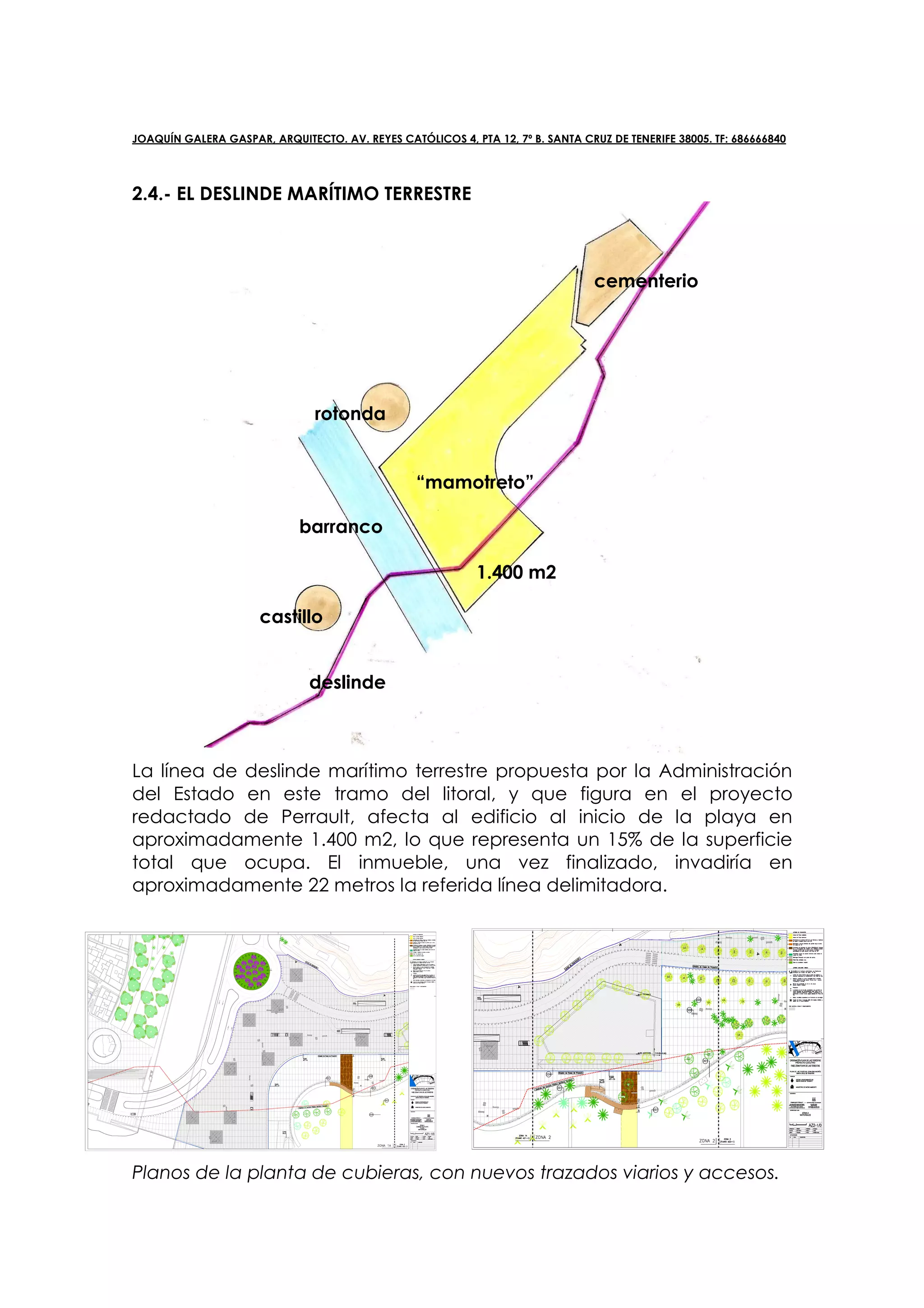 JOAQUÍN GALERA GASPAR, ARQUITECTO. AV. REYES CATÓLICOS 4, PTA 12, 7º B. SANTA CRUZ DE TENERIFE 38005. TF: 686666840




2.4.- EL DESLINDE MARÍTIMO TERRESTRE



                                                                                 cementerio




                                rotonda


                                                 “mamotreto”

                             barranco

                                                            1.400 m2

                      castillo


                               deslinde



La línea de deslinde marítimo terrestre propuesta por la Administración
del Estado en este tramo del litoral, y que figura en el proyecto
redactado de Perrault, afecta al edificio al inicio de la playa en
aproximadamente 1.400 m2, lo que representa un 15% de la superficie
total que ocupa. El inmueble, una vez finalizado, invadiría en
aproximadamente 22 metros la referida línea delimitadora.




Planos de la planta de cubieras, con nuevos trazados viarios y accesos.
 