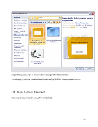 121
Las plantillas que descarges se almacenarán en la categoría Plantillas instaladas.
También podrás encontrar más plantillas en la página oficial de Office o buscándolas en Internet.
4.4.1 Ejemplo de utilización de power point
El ejemplo se encuentra en (el archivo Proyecto de Vida)
 