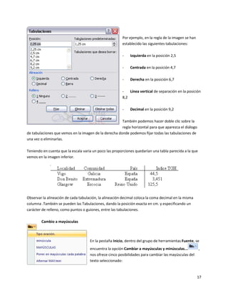 17
Por ejemplo, en la regla de la imagen se han
establecido las siguientes tabulaciones:
- Izquierda en la posición 2,5
- Centrada en la posición 4,7
- Derecha en la posición 6,7
- Línea vertical de separación en la posición
8,2
- Decimal en la posición 9,2
También podemos hacer doble clic sobre la
regla horizontal para que aparezca el diálogo
de tabulaciones que vemos en la imagen de la derecha donde podemos fijar todas las tabulaciones de
una vez o eliminarlas.
Teniendo en cuenta que la escala varia un poco las proporciones quedarían una tabla parecida a la que
vemos en la imagen inferior.
Observar la alineación de cada tabulación, la alineación decimal coloca la coma decimal en la misma
columna .También se pueden las Tabulaciones, dando la posición exacta en cm. y especificando un
carácter de relleno, como puntos o guiones, entre las tabulaciones.
Cambio a mayúsculas
En la pestaña Inicio, dentro del grupo de herramientas Fuente, se
encuentra la opción Cambiar a mayúsculas y minúsculas... ,
nos ofrece cinco posibilidades para cambiar las mayúsculas del
texto seleccionado:
 