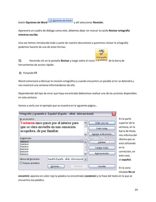 24
botón Opciones de Word y allí seleccionar Revisión.
Aparecerá un cuadro de diálogo como este, debemos dejar sin marcar la casilla Revisar ortografía
mientras escribe.
Una vez hemos introducido todo o parte de nuestro documento y queremos revisar la ortografía
podemos hacerlo de una de estas formas:
1) Haciendo clic en la pestaña Revisar y luego sobre el icono de la barra de
herramientas de acceso rápido.
2) Pulsando F7.
Word comenzará a efectuar la revisión ortográfica y cuando encuentre un posible error se detendrá y
nos mostrará una ventana informándonos de ello.
Dependiendo del tipo de error que haya encontrado deberemos realizar una de las acciones disponibles
en esta ventana.
Vamos a verlo con el ejemplo que se muestra en la siguiente página...
En la parte
superior de la
ventana, en la
barra de título,
nos informa del
idioma que se
está utilizando
en la
corrección, en
este caso,
el español.
En la zona
titulada No se
encontró: aparece en color rojo la palabra no encontrada (vastaron) y la frase del texto en la que se
encuentra esa palabra.
 
