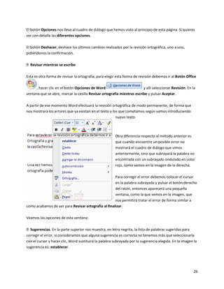 26
El botón Opciones nos lleva al cuadro de diálogo que hemos visto al principio de esta página. Si quieres
ver con detalle las diferentes opciones.
El botón Deshacer, deshace los últimos cambios realizados por la revisión ortográfica, uno a uno,
pidiéndonos la confirmación.
Revisar mientras se escribe
Esta es otra forma de revisar la ortografía; para elegir esta forma de revisión debemos ir al Botón Office
, hacer clic en el botón Opciones de Word y allí seleccionar Revisión. En la
ventana que se abre, marcar la casilla Revisar ortografía mientras escribe y pulsar Aceptar.
A partir de ese momento Word efectuará la revisión ortográfica de modo permanente, de forma que
nos mostrará los errores que ya existan en el texto y los que cometamos según vamos introduciendo
nuevo texto.
Otra diferencia respecto al método anterior es
que cuando encuentre un posible error no
mostrará el cuadro de diálogo que vimos
anteriormente, sino que subrayará la palabra no
encontrada con un subrayado ondulado en color
rojo, como vemos en la imagen de la derecha.
Para corregir el error debemos colocar el cursor
en la palabra subrayada y pulsar el botón derecho
del ratón, entonces aparecerá una pequeña
ventana, como la que vemos en la imagen, que
nos permitirá tratar el error de forma similar a
como acabamos de ver para Revisar ortografía al finalizar.
Veamos las opciones de esta ventana:
Sugerencias. En la parte superior nos muestra, en letra negrita, la lista de palabras sugeridas para
corregir el error, si consideramos que alguna sugerencia es correcta no tenemos más que seleccionarla
con el cursor y hacer clic, Word sustituirá la palabra subrayada por la sugerencia elegida. En la imagen la
sugerencia es: establecer.
 