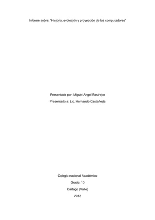 Informe sobre: “Historia, evolución y proyección de los computadores”




               Presentado por: Miguel Angel Restrepo

              Presentado a: Lic. Hernando Castañeda




                    Colegio nacional Académico

                             Grado: 10

                           Cartago (Valle)

                                2012
 