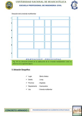 UNIVERSIDAD NACIONAL DE HUANCAVELICA
ESCUELA PROFESIONAL DE INGENIERIA CIVIL
PREDIMENSIONAMIENTO DE ELEMENTOS ESTRUCTURALES
Elevación de la vivienda multifamiliar
5. Ubicación Geográfica:
✓ Lugar : Barrio chalaco
✓ Distrito : Lircay
✓ Provincia : Angaraes
✓ Departamento : Huancavelica
✓ Uso : Vivienda multifamiliar
Fig. 03.-La elevación frontal de la edificación de la vivienda multifamiliar como se
observa en la siguiente figura.
 