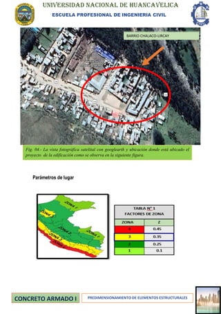 UNIVERSIDAD NACIONAL DE HUANCAVELICA
ESCUELA PROFESIONAL DE INGENIERIA CIVIL
PREDIMENSIONAMIENTO DE ELEMENTOS ESTRUCTURALES
Parámetros de lugar
BARRIO CHALACO-LIRCAY
Fig. 04.- La vista fotográfica satelital con googlearth y ubicación donde está ubicado el
proyecto de la edificación como se observa en la siguiente figura.
 