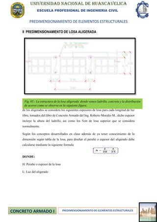 UNIVERSIDAD NACIONAL DE HUANCAVELICA
ESCUELA PROFESIONAL DE INGENIERIA CIVIL
PREDIMENSIONAMIENTO DE ELEMENTOS ESTRUCTURALES
PREDIMENSIONAMIENTO DE ELEMENTOS ESTRUCTURALES
II PREDIMENSIONAMIENTO DE LOSA ALIGERADA
La losa aligerada estará armada en la dirección de menor luz, Para el dimensionamiento
de los aligerados se considera los siguientes espesores de losa para cada longitud de luz
libre, tomados del libro de Concreto Armado del Ing. Roberto Morales M., dicho espesor
incluye la altura del ladrillo, así como los 5cm de losa superior que se considera
normalmente.
Según los conceptos desarrollados en clase además de ya tener conocimiento de la
dimensión según tabla de la losa, para diseñar el peralte o espesor del aligerado debe
calcularse mediante la siguiente formula
DONDE:
H: Peralte o espesor de la losa
L: Luz del aligerado
Fig. 05.- La estructura de la losa aligerada donde vemos ladrillo, concreto y la distribución
de aceros como se observa en la siguiente figura.
 