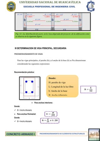 UNIVERSIDAD NACIONAL DE HUANCAVELICA
ESCUELA PROFESIONAL DE INGENIERIA CIVIL
PREDIMENSIONAMIENTO DE ELEMENTOS ESTRUCTURALES
III DETERMINACION DE VIGA PRINCIPAL, SECUNDARIA
PREDIMENSIONAMIENTO DE VIGAS
Para las vigas principales, el peralte (h) y el ancho de la base (b) se Pre dimensionan
considerando las siguientes expresiones:
Recomendación práctica:
• Para anchos interiores:
Donde:
✓ B = Ancho tributario
• Para anchos Perimetral:
Donde:
✓ B = Ancho tributario
Donde:
H: peralte de viga
L: Longitud de la luz libre
b: Ancho de la base
B: Ancho tributario
Fig. 12.- La distribución de acero en la losa aligerada del proyecto de la edificación como
se observa en la siguiente figura.
 
