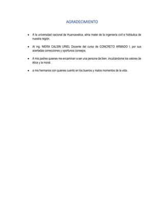 AGRADECIMIENTO
• A la universidad nacional de Huancavelica, alma mater de la ingeniería civil e hidráulica de
nuestra región.
• Al ing. NIERA CALSIN URIEL Docente del curso de CONCRETO ARMADO I, por sus
acertadas correcciones y oportunos consejos.
• A mis padres quienes me encaminan a ser una persona de bien, inculcándome los valores de
ética y la moral.
• a mis hermanos con quienes cuento en los buenos y malos momentos de la vida.
 