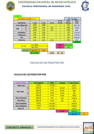 UNIVERSIDAD NACIONAL DE HUANCAVELICA
ESCUELA PROFESIONAL DE INGENIERIA CIVIL
PREDIMENSIONAMIENTO DE ELEMENTOS ESTRUCTURALES
3
COLUMNA LATERAL C - 4 C4 - 1er piso
Aportante L (m) b (m) h (m)
Nº de
Veces
Peso
Espec.
Peso
(Kg)
Losa Aligerada 2,650 3,688 1 300 2931,96
Viga
X 3,688 0,25 0,50 1 2400 1106,4
Y 2,650 0,25 0,40 1 2400 636
Acabados 2,90 3,94 1 100 1142,02
Tabiqueria 2,90 3,94 1 100 1142,02
S/C 2,90 3,94 1 300 3426,06
Columna 0,40 0,25 2,80 1 2400 672
11056,46
b * h =
1.1 * P.G. P.G = 52712,28
0.3 * F'c F'c = 210
b * h = 920,3731 cm2
36,8149257 USAR (25 * 40)
CALCULO DE LOS PESOS POR PISO
CALCULO DE LOS PESOS POR PISO
QUINTO NIVEL Peso (Kg/m2) AREA Longitud Peso Parcial.
Peso Losa 300,00 194,900 58470
Peso Viga
x 2400,00 0,125 109,167 32750,1
y
2400,00 0,100 24,750 5940
2400,00 0,050 4,400 528
2400,00 0,075 93,90 16902
Peso Columnas 2400,00 2,46 2,60 15350,4
Peso Placa 2400,00 0,300 2,60 1872
Peso Acabados 100,00 243,208 24320,8
Peso Tabiqueria 100,00 243,208 24320,8
25% S.C. 37,50 243,208 9120,3
TOTAL 189574,4
189,5744 Tn
 