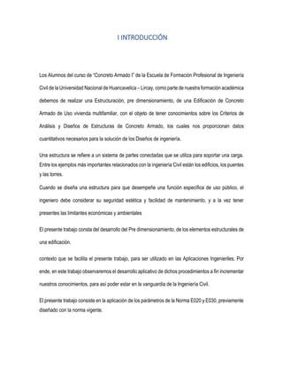 I INTRODUCCIÓN
Los Alumnos del curso de “Concreto Armado I” de la Escuela de Formación Profesional de Ingeniería
Civil de la Universidad Nacional de Huancavelica – Lircay, como parte de nuestra formación académica
debemos de realizar una Estructuración, pre dimensionamiento, de una Edificación de Concreto
Armado de Uso vivienda multifamiliar, con el objeto de tener conocimientos sobre los Criterios de
Análisis y Diseños de Estructuras de Concreto Armado, los cuales nos proporcionan datos
cuantitativos necesarios para la solución de los Diseños de ingeniería.
Una estructura se refiere a un sistema de partes conectadas que se utiliza para soportar una carga.
Entre los ejemplos más importantes relacionados con la ingeniería Civil están los edificios, los puentes
y las torres.
Cuando se diseña una estructura para que desempeñe una función específica de uso público, el
ingeniero debe considerar su seguridad estética y facilidad de mantenimiento, y a la vez tener
presentes las limitantes económicas y ambientales
El presente trabajo consta del desarrollo del Pre dimensionamiento, de los elementos estructurales de
una edificación.
contexto que se facilita el presente trabajo, para ser utilizado en las Aplicaciones Ingenieriles. Por
ende, en este trabajo observaremos el desarrollo aplicativo de dichos procedimientos a fin incrementar
nuestros conocimientos, para así poder estar en la vanguardia de la Ingeniería Civil.
El presente trabajo consiste en la aplicación de los parámetros de la Norma E020 y E030, previamente
diseñado con la norma vigente.
 