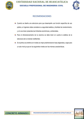 UNIVERSIDAD NACIONAL DE HUANCAVELICA
ESCUELA PROFESIONAL DE INGENIERIA CIVIL
PREDIMENSIONAMIENTO DE ELEMENTOS ESTRUCTURALES
RECOMENDACIONES
Cuando se diseña una estructura para que desempeñe una función específica de uso
público, el ingeniero debe considerar su seguridad estética y facilidad de mantenimiento,
y a la vez tener presentes las limitantes económicas y ambientales.
Para el dimensionamiento de la columna se debe tener en cuenta la estética de la
estructura de la vivienda multifamiliar.
Si el pórtico es simétrico en niveles es mejor predimensionar losas aligeradas y vigas para
un solo nivel ya que en los siguientes niveles son las mismas características.
 