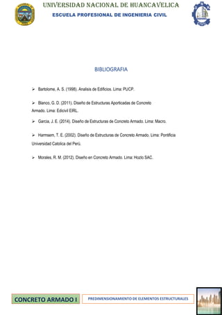 UNIVERSIDAD NACIONAL DE HUANCAVELICA
ESCUELA PROFESIONAL DE INGENIERIA CIVIL
PREDIMENSIONAMIENTO DE ELEMENTOS ESTRUCTURALES
BIBLIOGRAFIA
➢ Bartolome, A. S. (1998). Analisis de Edificios. Lima: PUCP.
➢ Blanco, G. D. (2011). Diseño de Estructuras Aporticadas de Concreto
Armado. Lima: Edicivil EIRL.
➢ Garcia, J. E. (2014). Diseño de Estructuras de Concreto Armado. Lima: Macro.
➢ Harmsem, T. E. (2002). Diseño de Estructuras de Concreto Armado. Lima: Pontificia
Universidad Catolica del Perú.
➢ Morales, R. M. (2012). Diseño en Concreto Armado. Lima: Hozlo SAC.
 