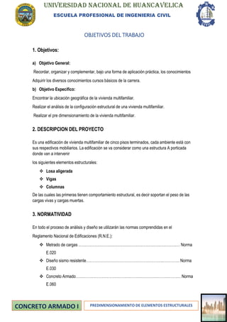 UNIVERSIDAD NACIONAL DE HUANCAVELICA
ESCUELA PROFESIONAL DE INGENIERIA CIVIL
PREDIMENSIONAMIENTO DE ELEMENTOS ESTRUCTURALES
OBJETIVOS DEL TRABAJO
1. Objetivos:
a) Objetivo General:
Recordar, organizar y complementar, bajo una forma de aplicación práctica, los conocimientos
Adquirir los diversos conocimientos cursos básicos de la carrera.
b) Objetivo Específico:
Encontrar la ubicación geográfica de la vivienda multifamiliar.
Realizar el análisis de la configuración estructural de una vivienda multifamiliar.
Realizar el pre dimensionamiento de la vivienda multifamiliar.
2. DESCRIPCION DEL PROYECTO
Es una edificación de vivienda multifamiliar de cinco pisos terminados, cada ambiente está con
sus respectivos mobiliarios. La edificación se va considerar como una estructura A porticada
donde van a intervenir
los siguientes elementos estructurales:
❖ Losa aligerada
❖ Vigas
❖ Columnas
De las cuales las primeras tienen comportamiento estructural, es decir soportan el peso de las
cargas vivas y cargas muertas.
3. NORMATIVIDAD
En todo el proceso de análisis y diseño se utilizarán las normas comprendidas en el
Reglamento Nacional de Edificaciones (R.N.E.):
❖ Metrado de cargas ……………………………………………………………………… Norma
E.020
❖ Diseño sismo resistente……………………………………………………..…………. Norma
E.030
❖ Concreto Armado………………………………………………………………………… Norma
E.060
 