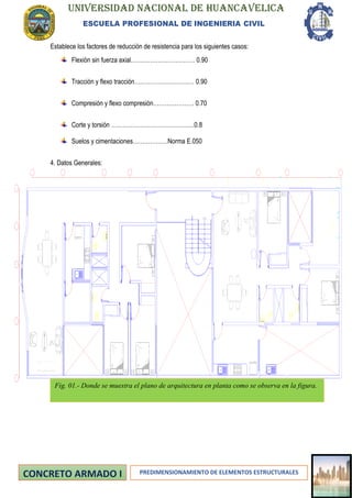 UNIVERSIDAD NACIONAL DE HUANCAVELICA
ESCUELA PROFESIONAL DE INGENIERIA CIVIL
PREDIMENSIONAMIENTO DE ELEMENTOS ESTRUCTURALES
ABEC
9
8
7
Establece los factores de reducción de resistencia para los siguientes casos:
Flexión sin fuerza axial…………………………… 0.90
Tracción y flexo tracción……………………….… 0.90
Compresión y flexo compresión………………… 0.70
Corte y torsión …………………………………….0.8
Suelos y cimentaciones………………Norma E.050
4. Datos Generales:
Fig. 01.- Donde se muestra el plano de arquitectura en planta como se observa en la figura.
 