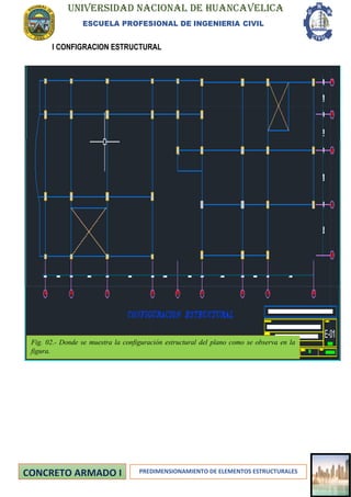 UNIVERSIDAD NACIONAL DE HUANCAVELICA
ESCUELA PROFESIONAL DE INGENIERIA CIVIL
PREDIMENSIONAMIENTO DE ELEMENTOS ESTRUCTURALES
I CONFIGRACION ESTRUCTURAL
Fig. 02.- Donde se muestra la configuración estructural del plano como se observa en la
figura.
 