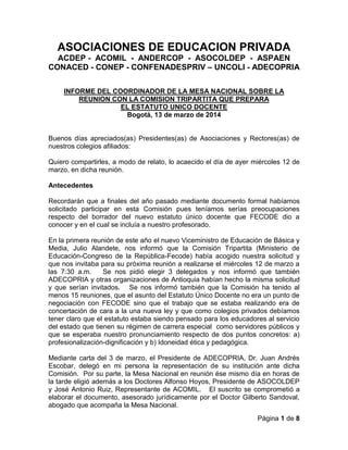 Página 1 de 8
ASOCIACIONES DE EDUCACION PRIVADA
ACDEP - ACOMIL - ANDERCOP - ASOCOLDEP - ASPAEN
CONACED - CONEP - CONFENADESPRIV – UNCOLI - ADECOPRIA
INFORME DEL COORDINADOR DE LA MESA NACIONAL SOBRE LA
REUNION CON LA COMISION TRIPARTITA QUE PREPARA
EL ESTATUTO UNICO DOCENTE
Bogotá, 13 de marzo de 2014
Buenos días apreciados(as) Presidentes(as) de Asociaciones y Rectores(as) de
nuestros colegios afiliados:
Quiero compartirles, a modo de relato, lo acaecido el día de ayer miércoles 12 de
marzo, en dicha reunión.
Antecedentes
Recordarán que a finales del año pasado mediante documento formal habíamos
solicitado participar en esta Comisión pues teníamos serías preocupaciones
respecto del borrador del nuevo estatuto único docente que FECODE dio a
conocer y en el cual se incluía a nuestro profesorado.
En la primera reunión de este año el nuevo Viceministro de Educación de Básica y
Media, Julio Alandete, nos informó que la Comisión Tripartita (Ministerio de
Educación-Congreso de la República-Fecode) había acogido nuestra solicitud y
que nos invitaba para su próxima reunión a realizarse el miércoles 12 de marzo a
las 7:30 a.m. Se nos pidió elegir 3 delegados y nos informó que también
ADECOPRIA y otras organizaciones de Antioquia habían hecho la misma solicitud
y que serían invitados. Se nos informó también que la Comisión ha tenido al
menos 15 reuniones, que el asunto del Estatuto Único Docente no era un punto de
negociación con FECODE sino que el trabajo que se estaba realizando era de
concertación de cara a la una nueva ley y que como colegios privados debíamos
tener claro que el estatuto estaba siendo pensado para los educadores al servicio
del estado que tienen su régimen de carrera especial como servidores públicos y
que se esperaba nuestro pronunciamiento respecto de dos puntos concretos: a)
profesionalización-dignificación y b) Idoneidad ética y pedagógica.
Mediante carta del 3 de marzo, el Presidente de ADECOPRIA, Dr. Juan Andrés
Escobar, delegó en mi persona la representación de su institución ante dicha
Comisión. Por su parte, la Mesa Nacional en reunión ése mismo día en horas de
la tarde eligió además a los Doctores Alfonso Hoyos, Presidente de ASOCOLDEP
y José Antonio Ruiz, Representante de ACOMIL. El suscrito se comprometió a
elaborar el documento, asesorado jurídicamente por el Doctor Gilberto Sandoval,
abogado que acompaña la Mesa Nacional.
 