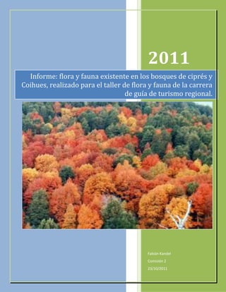 2011
  Informe: flora y fauna existente en los bosques de ciprés y
Coihues, realizado para el taller de flora y fauna de la carrera
                                   de guía de turismo regional.




                                          Fabián Kandel
                                          Comisión 2
                                          23/10/2011
 