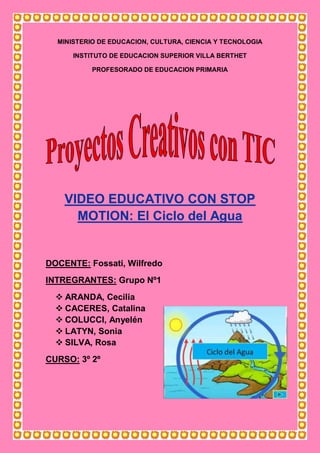 MINISTERIO DE EDUCACION, CULTURA, CIENCIA Y TECNOLOGIA
INSTITUTO DE EDUCACION SUPERIOR VILLA BERTHET
PROFESORADO DE EDUCACION PRIMARIA
VIDEO EDUCATIVO CON STOP
MOTION: El Ciclo del Agua
DOCENTE: Fossati, Wilfredo
INTREGRANTES: Grupo Nº1
 ARANDA, Cecilia
 CACERES, Catalina
 COLUCCI, Anyelén
 LATYN, Sonia
 SILVA, Rosa
CURSO: 3º 2º
 