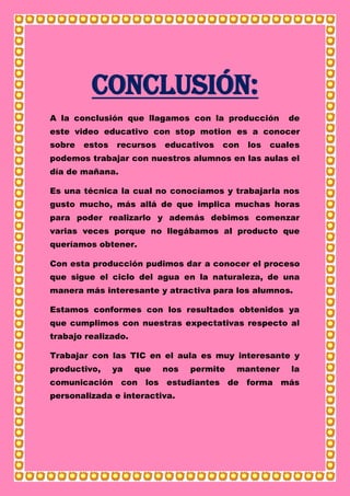 Conclusión:
A la conclusión que llagamos con la producción de
este video educativo con stop motion es a conocer
sobre estos recursos educativos con los cuales
podemos trabajar con nuestros alumnos en las aulas el
día de mañana.
Es una técnica la cual no conocíamos y trabajarla nos
gusto mucho, más allá de que implica muchas horas
para poder realizarlo y además debimos comenzar
varias veces porque no llegábamos al producto que
queríamos obtener.
Con esta producción pudimos dar a conocer el proceso
que sigue el ciclo del agua en la naturaleza, de una
manera más interesante y atractiva para los alumnos.
Estamos conformes con los resultados obtenidos ya
que cumplimos con nuestras expectativas respecto al
trabajo realizado.
Trabajar con las TIC en el aula es muy interesante y
productivo, ya que nos permite mantener la
comunicación con los estudiantes de forma más
personalizada e interactiva.
 