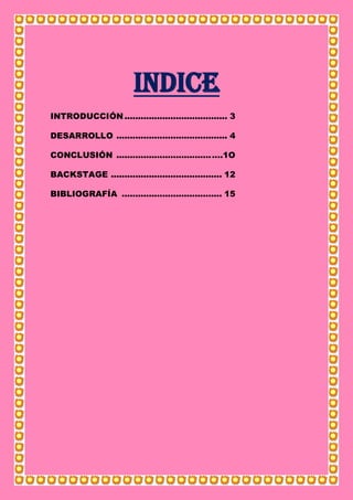 INDICE
INTRODUCCIÓN...................................... 3
DESARROLLO ......................................... 4
CONCLUSIÓN ...................................….1O
BACKSTAGE ......................................... 12
BIBLIOGRAFÍA ..................................... 15
 