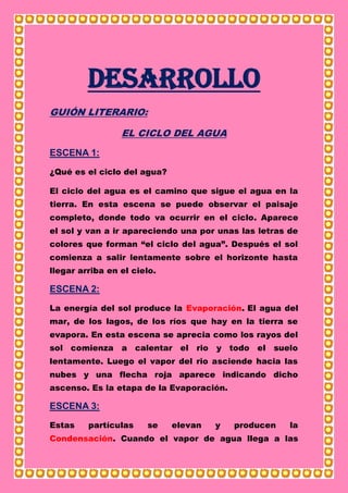 Desarrollo
GUIÓN LITERARIO:
EL CICLO DEL AGUA
ESCENA 1:
¿Qué es el ciclo del agua?
El ciclo del agua es el camino que sigue el agua en la
tierra. En esta escena se puede observar el paisaje
completo, donde todo va ocurrir en el ciclo. Aparece
el sol y van a ir apareciendo una por unas las letras de
colores que forman “el ciclo del agua”. Después el sol
comienza a salir lentamente sobre el horizonte hasta
llegar arriba en el cielo.
ESCENA 2:
La energía del sol produce la Evaporación. El agua del
mar, de los lagos, de los ríos que hay en la tierra se
evapora. En esta escena se aprecia como los rayos del
sol comienza a calentar el rio y todo el suelo
lentamente. Luego el vapor del rio asciende hacia las
nubes y una flecha roja aparece indicando dicho
ascenso. Es la etapa de la Evaporación.
ESCENA 3:
Estas partículas se elevan y producen la
Condensación. Cuando el vapor de agua llega a las
 