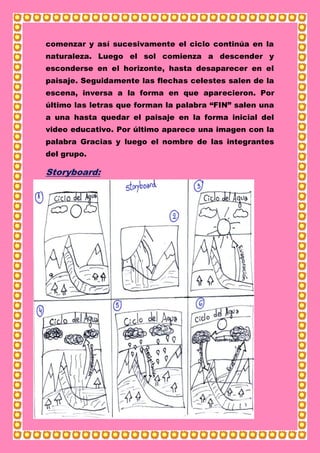 comenzar y así sucesivamente el ciclo continúa en la
naturaleza. Luego el sol comienza a descender y
esconderse en el horizonte, hasta desaparecer en el
paisaje. Seguidamente las flechas celestes salen de la
escena, inversa a la forma en que aparecieron. Por
último las letras que forman la palabra “FIN” salen una
a una hasta quedar el paisaje en la forma inicial del
video educativo. Por último aparece una imagen con la
palabra Gracias y luego el nombre de las integrantes
del grupo.
Storyboard:
 
