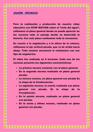 GUIÓN TÉCNICO:
Para la realización y producción de nuestro video
educativo con STOP MOTION sobre el “ciclo del agua”,
utilizamos el plano general donde se puede apreciar en
las escenas todo el paisaje donde se desarrolla la
historia. Con este plano realizamos toda la secuencia.
En cuanto a la angulaciòn y a la altura de la cámara,
utilizamos el eje vertical picada, que va de arriba hacia
abajo. Toda nuestra secuencia lo realizamos con ese
tipo de angulaciòn.
El video fue realizado en 6 escenas. Cada una de las
escenas presenta las siguientes características:
 La primera escena comenzó con el plano general.
 En la segunda escena realizada en plano general
picada.
 La tercera escena, en plano general con picada Es
la etapa de la Condensación.
 La siguiente escena, la cuarta realizada con plano
general con picada. Es la etapa de la
Precipitación.
 En la quinta escena, realizada en plano general
con picada.
 En la sexta y última escena, realizada en plano
general con picada.
 
