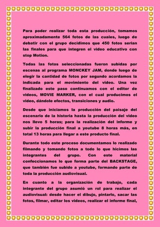 Para poder realizar toda esta producción, tomamos
aproximadamente 564 fotos de las cuales, luego de
debatir con el grupo decidimos que 450 fotos serian
las finales para que integren el video educativo con
stop Motion.
Todas las fotos seleccionadas fueron subidas por
escenas al programa MONCKEY JAM, donde luego de
elegir la cantidad de fotos por segundo acordamos la
indicada para el movimiento del video. Una vez
finalizado este paso continuamos con el editor de
videos, MOVIE MARKER, con el cual producimos el
video, dándole efectos, transiciones y audio.
Desde que iniciamos la producción del paisaje del
escenario de la historia hasta la producción del video
nos llevo 5 horas; para la realización del informe y
subir la producción final a youtube 8 horas más, en
total 13 horas para llegar a este producto final.
Durante todo este proceso documentamos lo realizado
filmando y tomando fotos a todo lo que hicimos las
integrantes del grupo. Con este material
confeccionamos lo que forma parte del BACKSTAGE,
que también fue subido a youtube, formando parte de
toda la producción audiovisual.
En cuanto a la organización de trabajo, cada
integrante del grupo asumió un rol para realizar el
audiovisual: desde hacer el dibujo, pintarlo, sacar las
fotos, filmar, editar los videos, realizar el informe final,
 