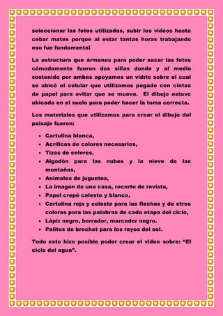 seleccionar las fotos utilizadas, subir los videos hasta
cebar mates porque al estar tantas horas trabajando
eso fue fundamental
La estructura que ármanos para poder sacar las fotos
cómodamente fueron dos sillas donde y al medio
sostenido por ambas apoyamos un vidrio sobre el cual
se ubicó el celular que utilizamos pegado con cintas
de papel para evitar que se mueva. El dibujo estuvo
ubicado en el suelo para poder hacer la toma correcta.
Los materiales que utilizamos para crear el dibujo del
paisaje fueron:
 Cartulina blanca,
 Acrílicos de colores necesarios,
 Tizas de colores,
 Algodón para las nubes y la nieve de las
montañas,
 Animales de juguetes,
 La imagen de una casa, recorte de revista,
 Papel crepé celeste y blanco,
 Cartulina roja y celeste para las flechas y de otros
colores para las palabras de cada etapa del ciclo,
 Lápiz negro, borrador, marcador negro.
 Palitos de brochet para los rayos del sol.
Todo esto hizo posible poder crear el video sobre: “El
ciclo del agua”.
 