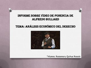 INFORME SOBRE VIDEO DE PONENCIA DE
          ALFREDO BULLARD

TEMA: ANÁLISIS ECONÓMICO DEL DERECHO




                  *Alumna: Rossemary Quihue Rosado
 