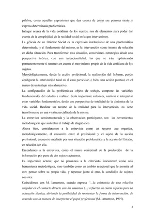 palabra, como aquellas expresiones que den cuenta de cómo esa persona siente y
expresa determinada problemática.
Indagar acerca de la vida cotidiana de los sujetos, nos da elementos para poder dar
cuenta de la complejidad de la realidad social en la que intervenimos.
La génesis de un Informe Social es la expresión institucional de una problemática
determinada, y el fundamento del mismo, es la intervención como intento de solución
en dicha situación. Para transformar esta situación, construimos estrategias desde una
perspectiva teórica, con una intencionalidad, las que se irán replanteando
permanentemente si tenemos en cuenta el movimiento propio de la vida cotidiana de los
sujetos.
Metodológicamente, desde la acción profesional, la realización del Informe, puede
configurar la intervención total en el caso particular, o bien, una acción puntual, en el
marco de un trabajo más abarcativo.
La configuración de la problemática objeto de trabajo, compone las variables
fundamentales del estudio a realizar. Sería importante entonces, analizar e interpretar
estas variables fundamentales, desde una perspectiva de totalidad de la dinámica de la
vida social. Realizar un recorte de la realidad para la intervención, no debe
transformarse en una visión parcializada de la misma.
La entrevista semiestructurada y la observación participante, son las herramientas
metodológicas que sustentan el trabajo de diagnóstico.
Ahora bien, consideramos a la entrevista como un recurso que organiza,
metodológicamente, el encuentro entre el profesional y el sujeto de la acción
profesional, encuentro mediado por una situación problemática y la acción del Estado,
en relación con ella.
Entendemos a la entrevista, como el marco contextual de la producción              de la
información por parte de dos sujetos actuantes.
Es importante aclarar, que no pensamos a la entrevista únicamente como una
herramienta metodológica, sino también como un ámbito relacional que le permita al
otro pensar sobre su propia vida, y repensar junto al otro, la condición de sujetos
sociales.
Coincidimos con M. Iamamoto, cuando expresa “...la existencia de una relación
singular en el contacto directo con los usuarios (...) refuerza un cierto espacio para la
actuación técnica, abriendo la posibilidad de reorientar la forma de intervención, de
acuerdo con la manera de interpretar el papel profesional (M. Iamamoto, 1997).
 