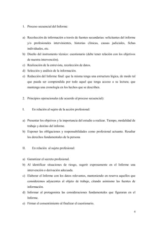 1. Proceso secuencial del Informe:


a) Recolección de información a través de fuentes secundarias: solicitantes del informe
      y/o profesionales intervinientes, historias clínicas, causas judiciales, fichas
      individuales, etc.
b) Diseño del instrumento técnico: cuestionario (debe tener relación con los objetivos
      de nuestra intervención).
c) Realización de la entrevista, recolección de datos.
d) Selección y análisis de la información.
e) Redacción del Informe final: que la misma tenga una estructura lógica, de modo tal
      que pueda ser comprendida por todo aquel que tenga acceso a su lectura; que
      mantenga una cronología en los hechos que se describen.


2. Principios operacionales (de acuerdo al proceso secuencial):


I.       En relación al sujeto de la acción profesional:


a) Presentar los objetivos y la importancia del estudio a realizar. Tiempo, modalidad de
      trabajo y destino del informe.
b) Exponer las obligaciones y responsabilidades como profesional actuante. Resaltar
      los derechos fundamentales de la persona


II.      En relación al sujeto profesional:


a) Garantizar el secreto profesional.
b) Al identificar situaciones de riesgo, sugerir expresamente en el Informe una
      intervención o derivación adecuada.
c) Elaborar el Informe con los datos relevantes, manteniendo en reserva aquellos que
      consideremos adyacentes al objeto de trabajo, citando asimismo las fuentes de
      información.
d) Informar al protagonista las consideraciones fundamentales que figuraran en el
      Informe.
e) Firmar el consentimiento al finalizar el cuestionario.
 