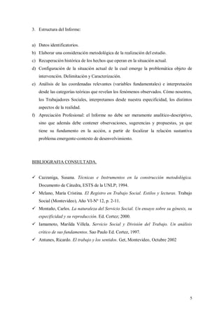3. Estructura del Informe:


a) Datos identificatorios.
b) Elaborar una consideración metodológica de la realización del estudio.
c) Recuperación histórica de los hechos que operan en la situación actual.
d) Configuración de la situación actual de la cual emerge la problemática objeto de
   intervención. Delimitación y Caracterización.
e) Análisis de las coordenadas relevantes (variables fundamentales) e interpretación
   desde las categorías teóricas que revelan los fenómenos observados. Cómo nosotros,
   los Trabajadores Sociales, interpretamos desde nuestra especificidad, los distintos
   aspectos de la realidad.
f) Apreciación Profesional: el Informe no debe ser meramente analítico-descriptivo,
   sino que además debe contener observaciones, sugerencias y propuestas, ya que
   tiene su fundamento en la acción, a partir de focalizar la relación sustantiva
   problema emergente-contexto de desenvolvimiento.




BIBLIOGRAFIA CONSULTADA.


 Cazzaniga, Susana. Técnicas e Instrumentos en la construcción metodológica.
   Documento de Cátedra, ESTS de la UNLP; 1994.
 Melano, María Cristina. El Registro en Trabajo Social. Estilos y lecturas. Trabajo
   Social (Montevideo), Año VI-Nº 12, p. 2-11.
 Montaño, Carlos. La naturaleza del Servicio Social. Un ensayo sobre su génesis, su
   especificidad y su reproducción. Ed. Cortez; 2000.
 Iamamoto, Marilda Villela. Servicio Social y División del Trabajo. Un análisis
   crítico de sus fundamentos. Sao Paulo Ed. Cortez, 1997.
 Antunes, Ricardo. El trabajo y los sentidos. Get, Montevideo, Octubre 2002
 