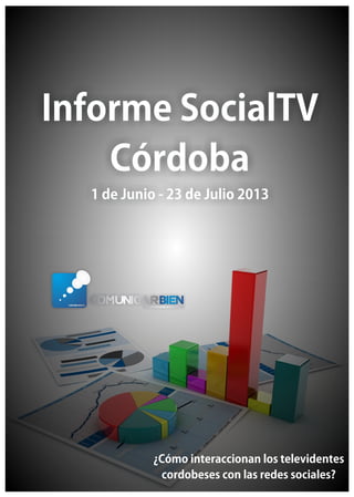 Informe SocialTVInforme SocialTV
CórdobaCórdoba
1 de Junio - 23 de Julio 20131 de Junio - 23 de Julio 2013
Informe SocialTV
Córdoba
1 de Junio - 23 de Julio 2013
¿Cómo interaccionan los televidentes
cordobeses con las redes sociales?
 