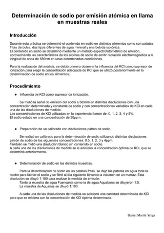 Determinación de sodio por emisión atómica en llama
                 en muestras reales

Introducción
Durante esta práctica se determinó el contenido en sodio en distintos alimentos como son patatas
fritas de bolsa, dos tipos diferentes de agua mineral y una bebida isotónica.
El contenido en sodio se determinó mediante un método espectrofotométrico de emisión,
aprovechando las características de los átomos de sodio de emitir radiación electromagnética a la
longitud de onda de 589nm en unas determinadas condiciones.

Para la realización del análisis, se debió primero observar la influencia del KCl como supresor de
ionización para elegir la concentración adecuada de KCl que se utilizó posteriormente en la
determinación de sodio en los alimentos.


Procedimiento
   ●   Influencia de KCl como supresor de ionización.

       Se midió la señal de emisión del sodio a 589nm en distintas disoluciones con una
concentración determinada y constante de sodio y con concentraciones variables de KCl en cada
una de las disoluciones de medida.
Las concentraciones de KCl utilizadas en la experiencia fueron de: 0, 1, 2, 3, 4 y 5%.
El sodio estaba en una concentración de 20ppm.


   ●   Preparación de un calibrado con disoluciones patrón de sodio.

      Se realizó un calibrado para la determinación de sodio utilizando distintas disoluciones
patrón de sodio de las siguientes concentraciones: 0.5, 1, 2, 3 y 4ppm.
También se midió una disolución blanco sin contenido en sodio.
A cada una de las disoluciones de medida se le adicionó la concentración óptima de KCl, que se
determinó anteriormente.


   ●   Determinación de sodio en las distintas muestras.

       Para la determinación de sodio en las patatas fritas, se dejó las patatas en agua toda la
noche para lixiviar el sodio y se filtró al día siguiente llevando a volumen en un matraz. Esta
disolución se diluyó 1:100 para realizar la medida de emisión.
       Tanto la muestra de agua Fuensanta como la de agua Aquabona se diluyeron 1:5.
       La muestra de Aquarius se diluyó 1:100.

      A cada una de las disoluciones de medida se adicionó una cantidad determinada de KCl
para que se midiera con la concentración de KCl óptima determinada.




                                                                                 Daniel Martín Yerga
 