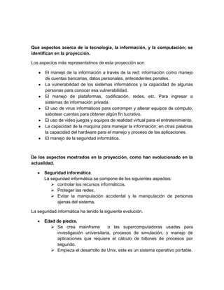 Que aspectos acerca de la tecnología, la información, y la computación; se
identifican en la proyección.

Los aspectos más representativos de esta proyección son:

       El manejo de la información a través de la red; información como manejo
       de cuentas bancarias, datos personales, antecedentes penales.
       La vulnerabilidad de los sistemas informáticos y la capacidad de algunas
       personas para conocer esa vulnerabilidad.
       El manejo de plataformas, codificación, redes, etc. Para ingresar a
       sistemas de información privada.
       El uso de virus informáticos para corromper y alterar equipos de cómputo,
       sabotear cuentas para obtener algún fin lucrativo.
       El uso de video juegos y equipos de realidad virtual para el entretenimiento.
       La capacidad de la maquina para manejar la información; en otras palabras
       la capacidad del hardware para el manejo y proceso de las aplicaciones.
       El manejo de la seguridad informática.



De los aspectos mostrados en la proyección, como han evolucionado en la
actualidad.

      Seguridad informática.
      La seguridad informática se compone de los siguientes aspectos:
          controlar los recursos informáticos.
          Proteger las redes.
          Evitar la manipulación accidental y la manipulación de personas
            ajenas del sistema.

La seguridad informática ha tenido la siguiente evolución.

      Edad de piedra.
         Se crea mainframe          o las supercomputadoras usadas para
           investigación universitaria, procesos de simulación, y manejo de
           aplicaciones que requiere el cálculo de billones de procesos por
           segundo.
         Empieza el desarrollo de Unix, este es un sistema operativo portable.
 
