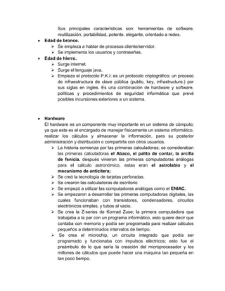 Sus principales características son: herramientas de software,
     reutilización, portabilidad, potente, elegante, orientado a redes.
Edad de bronce.
   Se empieza a hablar de procesos cliente/servidor.
   Se implementa los usuarios y contraseñas.
Edad de hierro.
   Surge internet.
   Surge el lenguaje java.
   Empieza el protocolo P.K.I: es un protocolo criptográfico; un proceso
     de infraestructura de clave pública (public, key, infrastructure.) por
     sus siglas en ingles. Es una combinación de hardware y software,
     políticas y procedimientos de seguridad informática que prevé
     posibles incursiones exteriores a un sistema.



Hardware
El hardware es un componente muy importante en un sistema de cómputo;
ya que este es el encargado de manejar físicamente un sistema informático,
realizar los cálculos y almacenar la información, para su posterior
administración y distribución o compartirla con otros usuarios.
     La historia comienza por las primeras calculadoras; se consideraban
       las primeras calculadoras el Abaco, el palito de contar, la arcilla
       de fenicia. después vinieron las primeras computadoras análogas
       para el cálculo astronómico, estas eran el astrolabio y el
       mecanismo de anticitera;
     Se creó la tecnología de tarjetas perforadas.
     Se crearon las calculadoras de escritorio
     Se empezó a utilizar las computadoras análogas como el ENIAC.
     Se empezaron a desarrollar las primeras computadoras digitales, las
       cuales funcionaban con transistores, condensadores, circuitos
       electrónicos simples, y tubos al vacio.
     Se crea la Z-series de Konrad Zuse; la primera computadora que
       trabajaba a la par con un programa informático, esto quiere decir que
       contaba con memoria y podía ser programada para realizar cálculos
       pequeños a determinados intervalos de tiempo.
     Se crea el microchip, un circuito integrado que podía ser
       programado y funcionaba con impulsos eléctricos; esto fue el
       preámbulo de lo que sería la creación del microprocesador y los
       millones de cálculos que puede hacer una maquina tan pequeña en
       tan poco tiempo.
 
